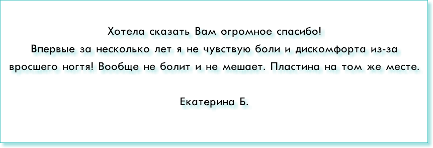 &nbsp;Хотела сказать Вам огромное спасибо! Впервые за несколько лет я не чувствую боли и дискомфорта из-за вросшего ногтя! Вообще не болит и не мешает. Пластина на том же месте. Екатерина Б.