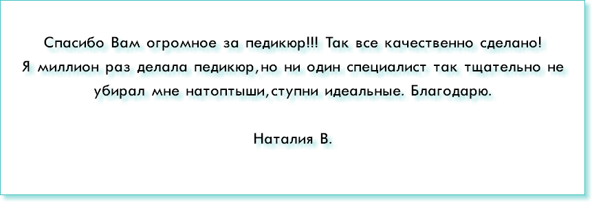 &nbsp;Спасибо Вам огромное за педикюр!!! Так все качественно сделано! Я миллион раз делала педикюр, но ни один специалист так тщательно не убирал мне натоптыши, ступни идеальные. Благодарю. Наталия В.