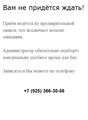Вам не придётся ждать! Приём ведётся по предварительной записи, что исключает момент ожидания. Администратор обязательно подберёт максимально удобное время для Вас Записаться Вы можете по телефону +7 (925) 366-30-56